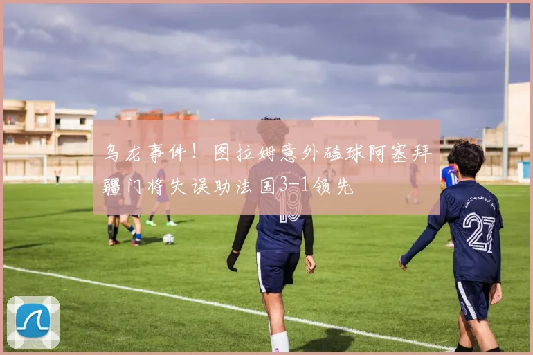 乌龙事件！图拉姆意外磕球阿塞拜疆门将失误助法国3-1领先