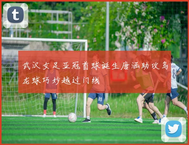 武汉女足亚冠首球诞生唐涵助攻乌龙球巧妙越过门线
