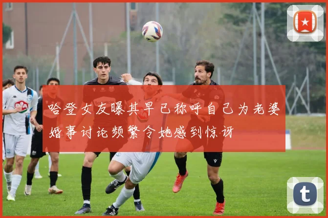 哈登女友曝其早已称呼自己为老婆婚事讨论频繁令她感到惊讶