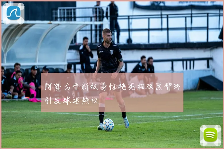 阿隆戈登新纹身惊艳亮相双黑臂环引发球迷热议