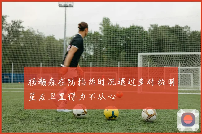 杨瀚森在防挡拆时沉退过多对抗明星后卫显得力不从心