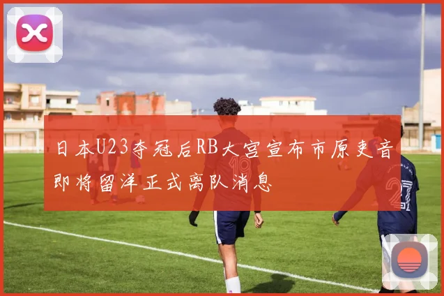 日本U23夺冠后RB大宫宣布市原吏音即将留洋正式离队消息