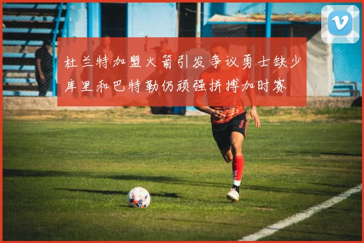 杜兰特加盟火箭引发争议勇士缺少库里和巴特勒仍顽强拼搏加时赛