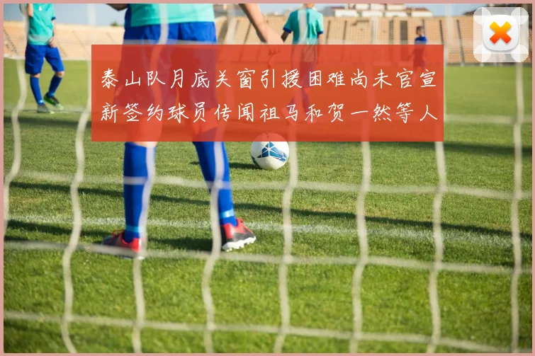 泰山队月底关窗引援困难尚未官宣新签约球员传闻祖马和贺一然等人