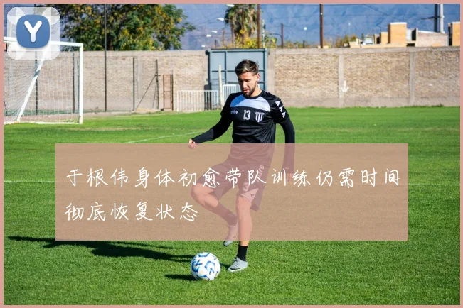 于根伟身体初愈带队训练仍需时间彻底恢复状态