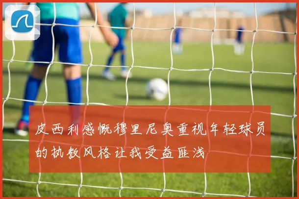 皮西利感慨穆里尼奥重视年轻球员的执教风格让我受益匪浅