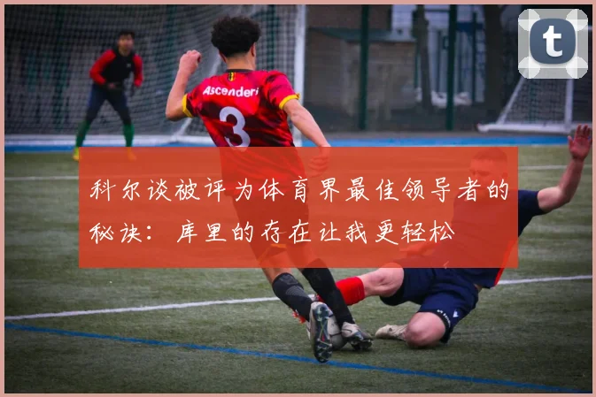 科尔谈被评为体育界最佳领导者的秘诀：库里的存在让我更轻松