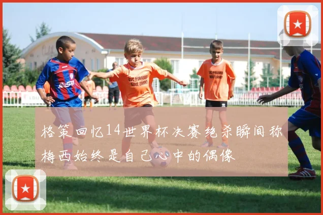格策回忆14世界杯决赛绝杀瞬间称梅西始终是自己心中的偶像