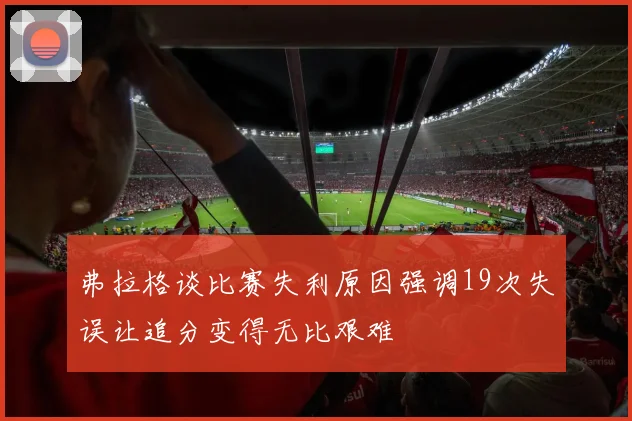 弗拉格谈比赛失利原因强调19次失误让追分变得无比艰难