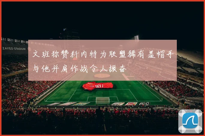 文班称赞科内特为联盟稀有盖帽手与他并肩作战令人振奋