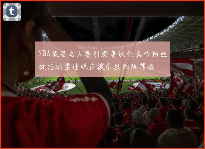 NBA聚星名人赛引发争议任嘉伦粉丝被指逃票违规应援引发网络骂战