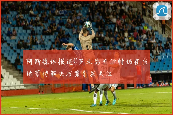阿斯媒体报道C罗未离开沙特仍在当地等待解决方案引发关注