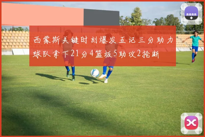 西蒙斯关键时刻爆发五记三分助力球队拿下21分4篮板5助攻2抢断