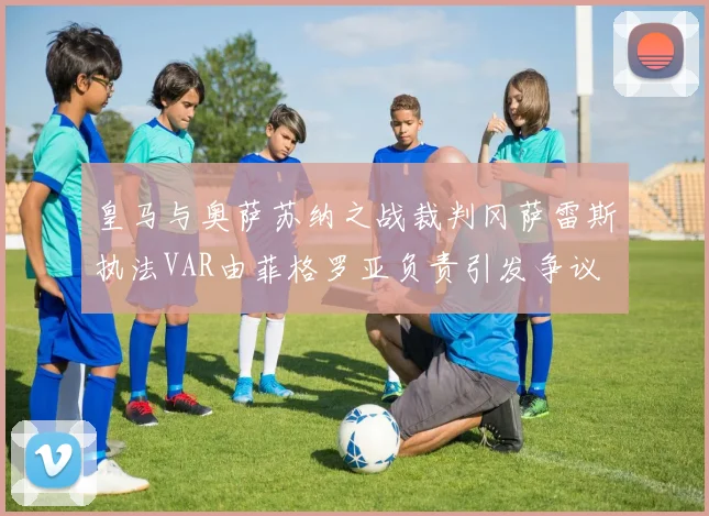 皇马与奥萨苏纳之战裁判冈萨雷斯执法VAR由菲格罗亚负责引发争议