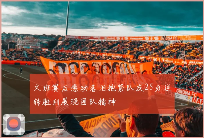 文班赛后感动落泪抱紧队友25分逆转胜利展现团队精神