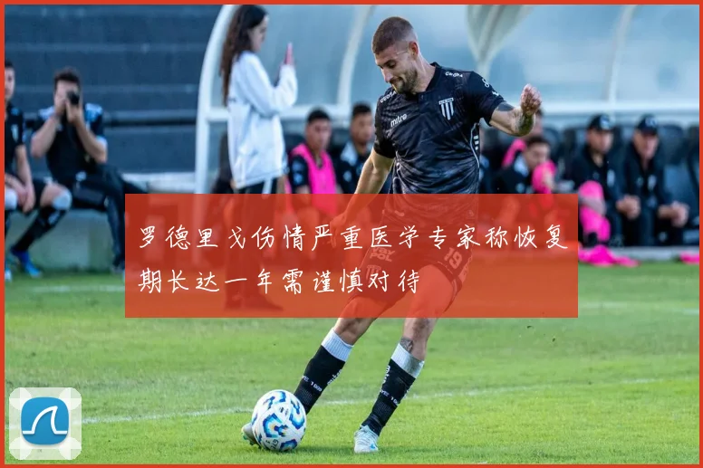 罗德里戈伤情严重医学专家称恢复期长达一年需谨慎对待