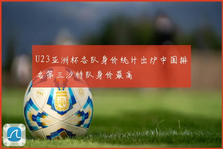 U23亚洲杯各队身价统计出炉中国排名第三沙特队身价最高