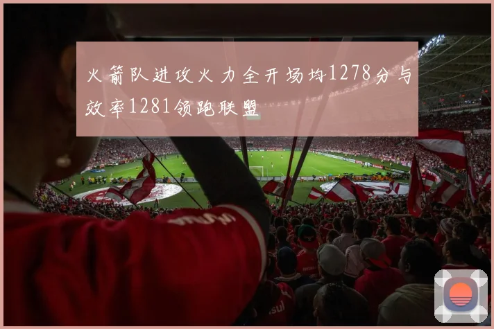 火箭队进攻火力全开场均1278分与效率1281领跑联盟