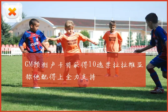 GM预测卢卡将获得10选票拉拉维亚称他配得上全力支持