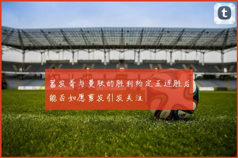 蓄发哥与曼联的胜利约定五连胜后能否如愿剪发引发关注