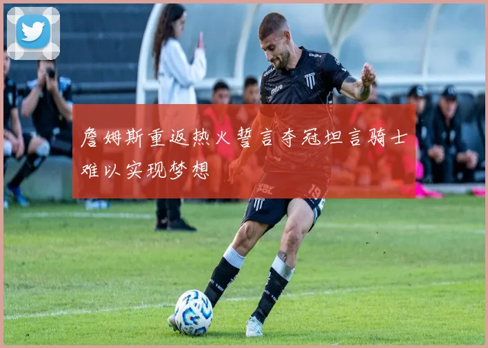 詹姆斯重返热火誓言夺冠坦言骑士难以实现梦想
