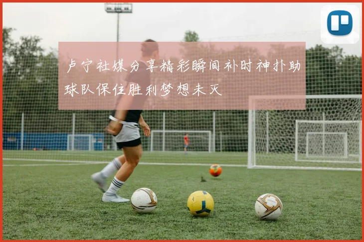 卢宁社媒分享精彩瞬间补时神扑助球队保住胜利梦想未灭