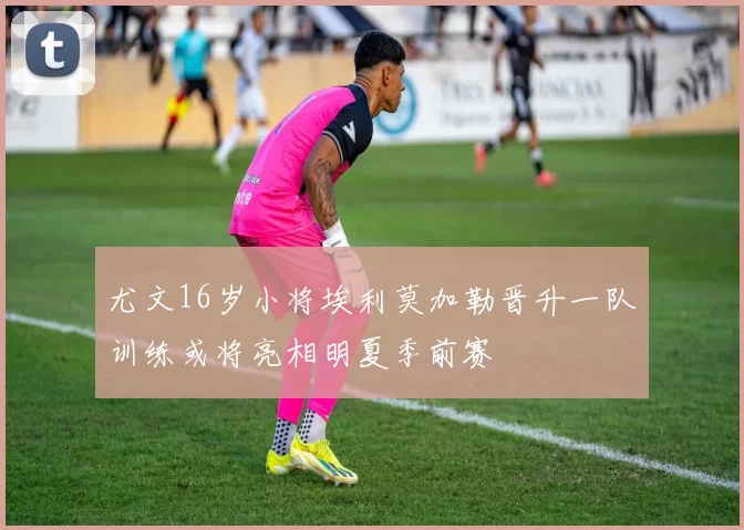 尤文16岁小将埃利莫加勒晋升一队训练或将亮相明夏季前赛