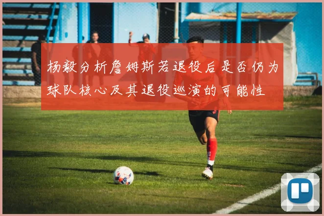杨毅分析詹姆斯若退役后是否仍为球队核心及其退役巡演的可能性