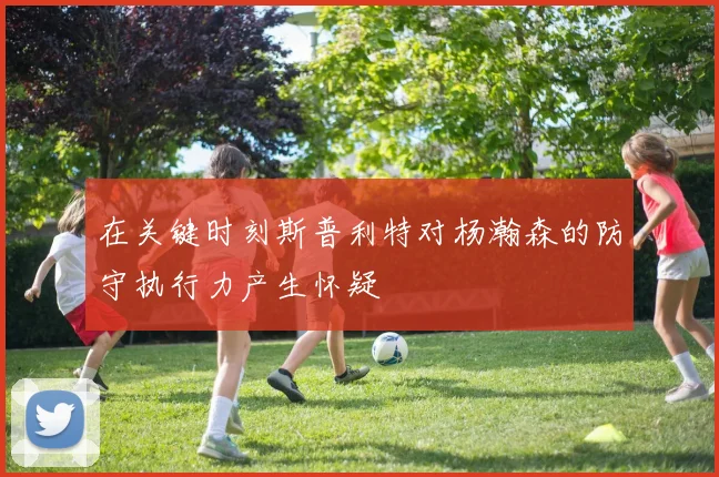 在关键时刻斯普利特对杨瀚森的防守执行力产生怀疑