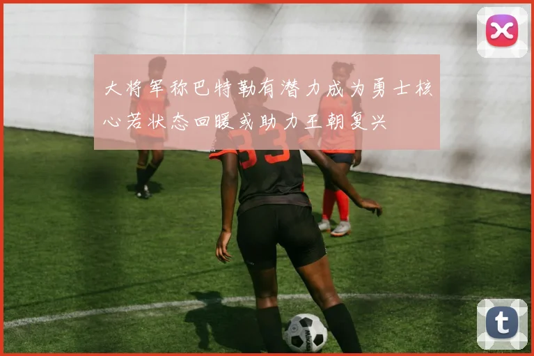 大将军称巴特勒有潜力成为勇士核心若状态回暖或助力王朝复兴