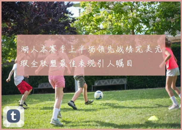 湖人本赛季上半场领先战绩完美无瑕全联盟最佳表现引人瞩目