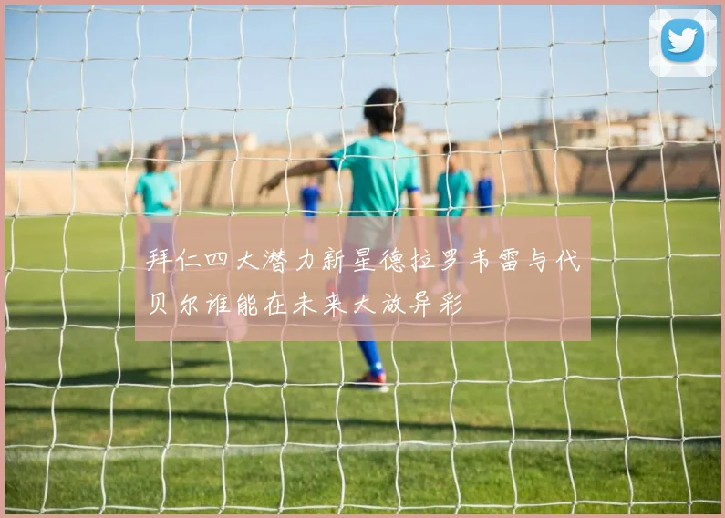 拜仁四大潜力新星德拉罗韦雷与代贝尔谁能在未来大放异彩