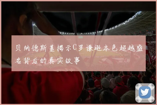 贝纳德斯基揭示C罗谦逊本色超越盛名背后的真实故事