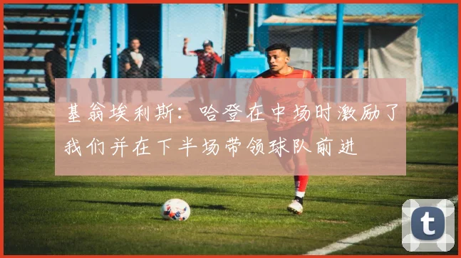 基翁埃利斯：哈登在中场时激励了我们并在下半场带领球队前进