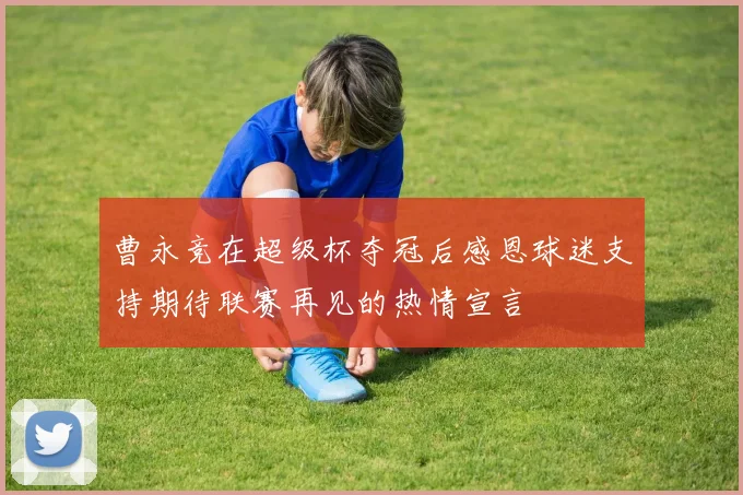 曹永竞在超级杯夺冠后感恩球迷支持期待联赛再见的热情宣言