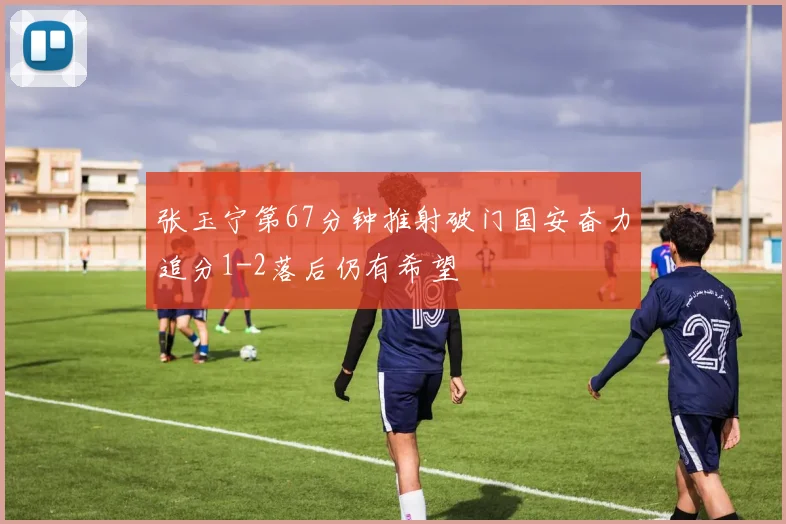 张玉宁第67分钟推射破门国安奋力追分1-2落后仍有希望