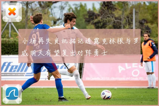 小杨再失良机拓记透露克林根与罗威明天有望复出对阵勇士