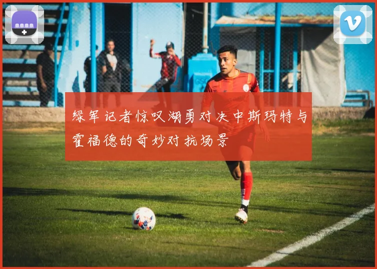 绿军记者惊叹湖勇对决中斯玛特与霍福德的奇妙对抗场景