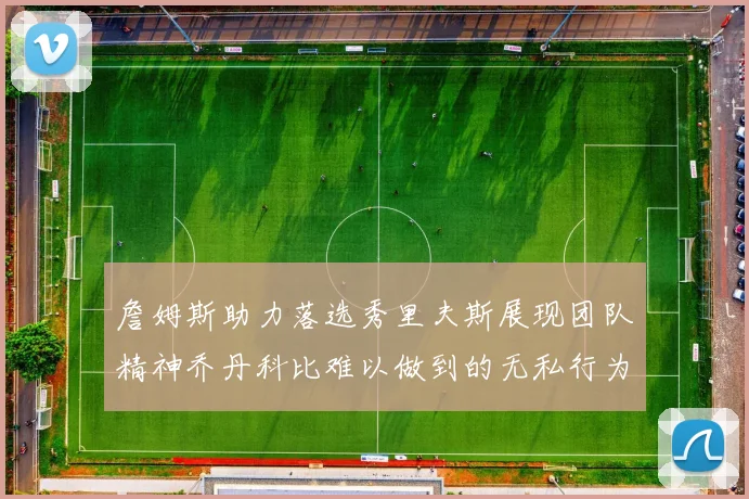 詹姆斯助力落选秀里夫斯展现团队精神乔丹科比难以做到的无私行为