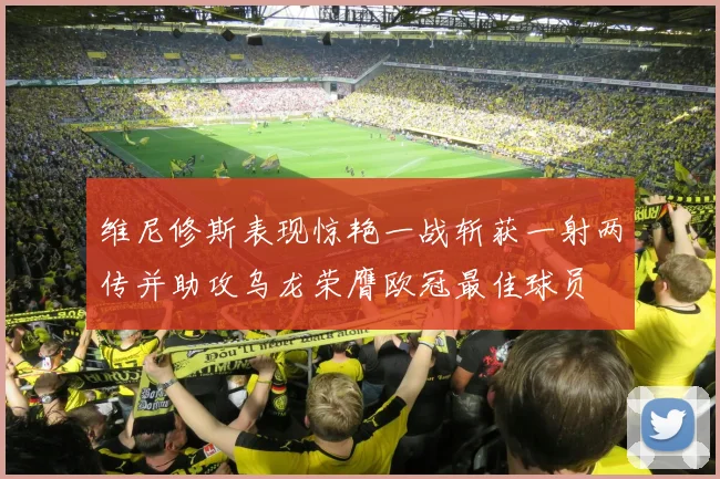 维尼修斯表现惊艳一战斩获一射两传并助攻乌龙荣膺欧冠最佳球员
