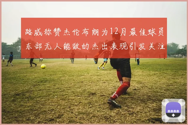 路威称赞杰伦布朗为12月最佳球员东部无人能敌的杰出表现引发关注
