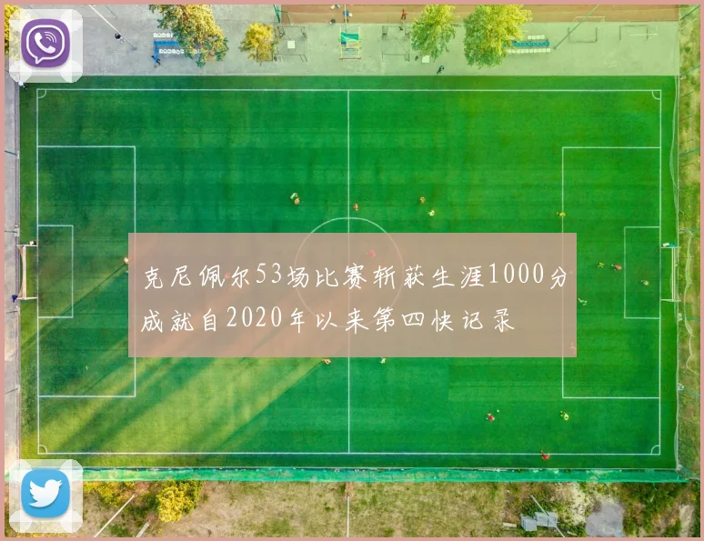 克尼佩尔53场比赛斩获生涯1000分成就自2020年以来第四快记录